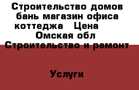 Строительство домов бань магазин офиса коттеджа › Цена ­ 1 - Омская обл. Строительство и ремонт » Услуги   